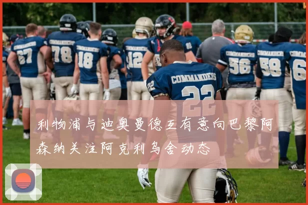 利物浦与迪奥曼德互有意向巴黎阿森纳关注阿克利乌舍动态
