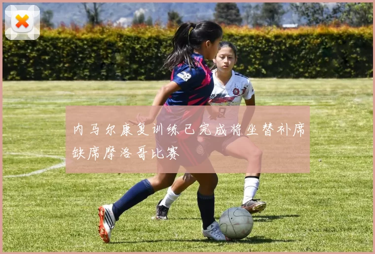 内马尔康复训练已完成将坐替补席缺席摩洛哥比赛