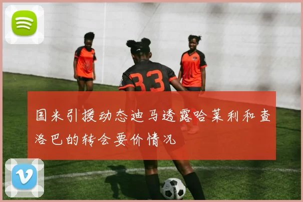 国米引援动态迪马透露哈莱利和查洛巴的转会要价情况