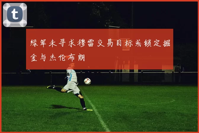 绿军未寻求穆雷交易目标或锁定掘金与杰伦布朗