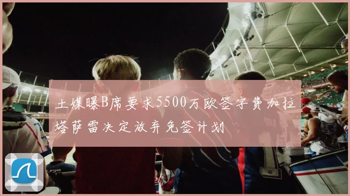 土媒曝B席要求5500万欧签字费加拉塔萨雷决定放弃免签计划