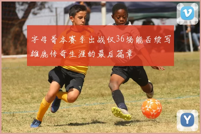 字母哥本赛季出战仅36场能否续写雄鹿传奇生涯的最后篇章