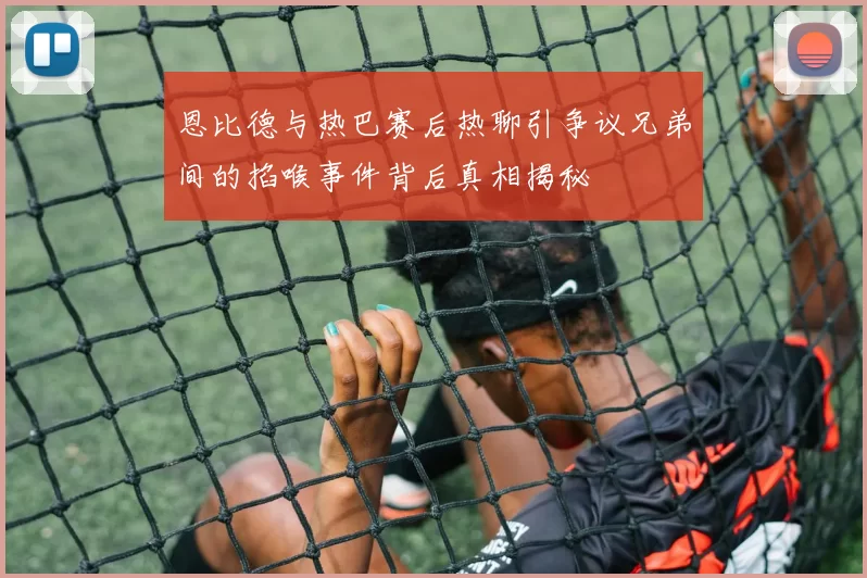 恩比德与热巴赛后热聊引争议兄弟间的掐喉事件背后真相揭秘