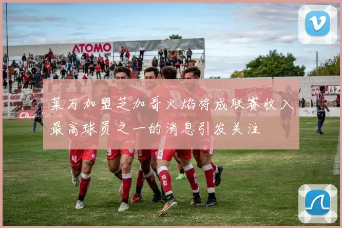 莱万加盟芝加哥火焰将成联赛收入最高球员之一的消息引发关注