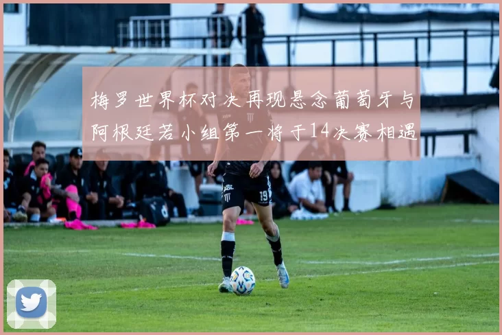 梅罗世界杯对决再现悬念葡萄牙与阿根廷若小组第一将于14决赛相遇