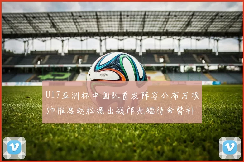 U17亚洲杯中国队首发阵容公布万项帅惟浩赵松源出战邝兆镭待命替补