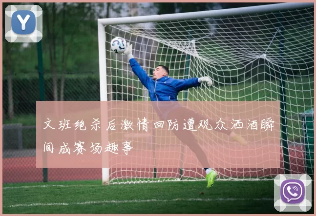文班绝杀后激情回防遭观众洒酒瞬间成赛场趣事
