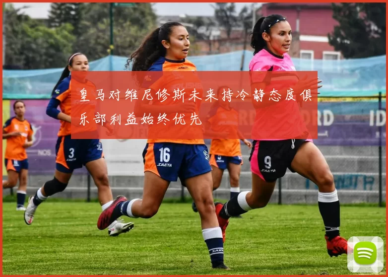 皇马对维尼修斯未来持冷静态度俱乐部利益始终优先