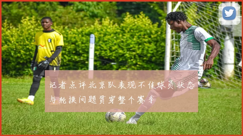 记者点评北京队表现不佳球员状态与轮换问题贯穿整个赛季