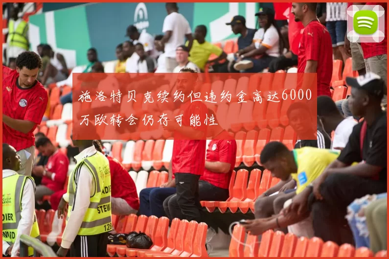 施洛特贝克续约但违约金高达6000万欧转会仍存可能性