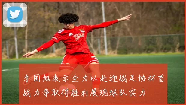李国旭表示全力以赴迎战足协杯首战力争取得胜利展现球队实力