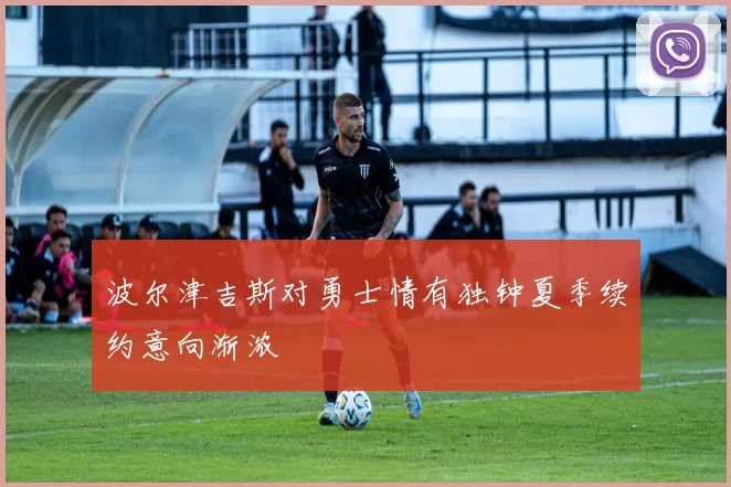 波尔津吉斯对勇士情有独钟夏季续约意向渐浓