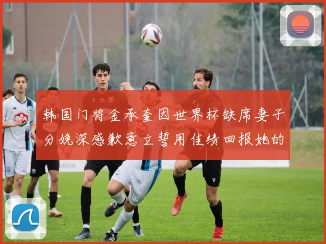 韩国门将金承奎因世界杯缺席妻子分娩深感歉意立誓用佳绩回报她的支持与爱