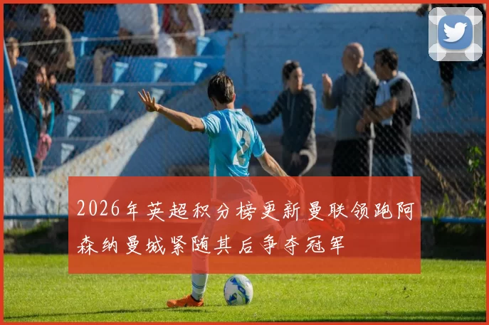2026年英超积分榜更新曼联领跑阿森纳曼城紧随其后争夺冠军