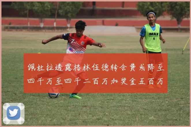 佩杜拉透露格林伍德转会费或降至四千万至四千二百万加奖金五百万至六百万
