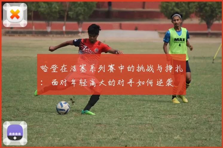 哈登在活塞系列赛中的挑战与挣扎：面对年轻高大的对手如何逆袭