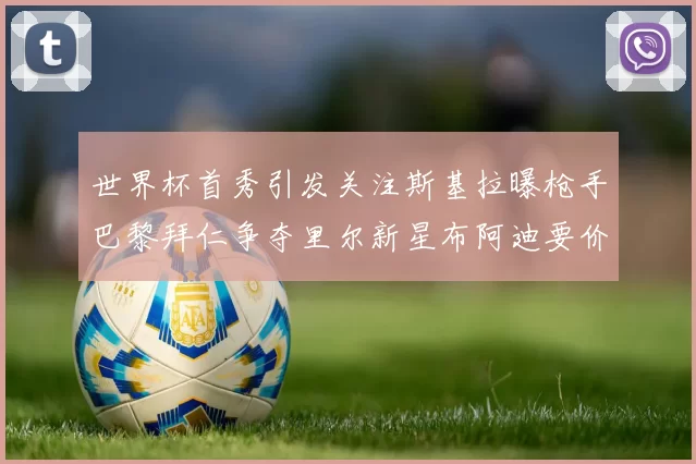 世界杯首秀引发关注斯基拉曝枪手巴黎拜仁争夺里尔新星布阿迪要价7000万欧