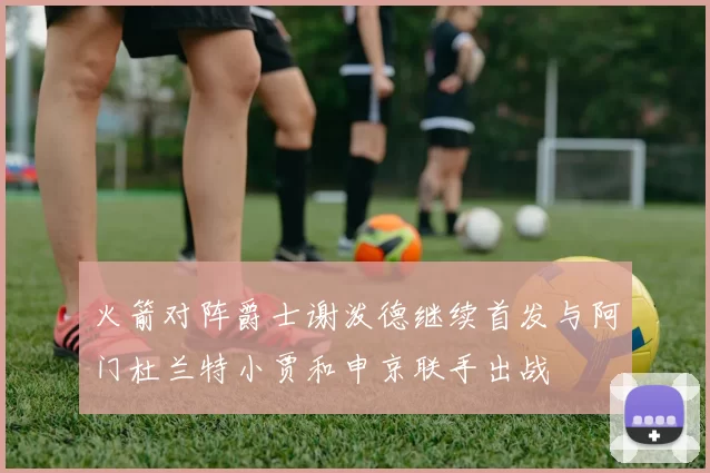 火箭对阵爵士谢泼德继续首发与阿门杜兰特小贾和申京联手出战