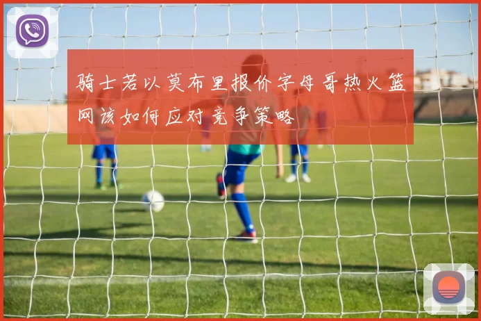 骑士若以莫布里报价字母哥热火篮网该如何应对竞争策略