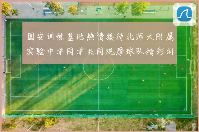 国安训练基地热情接待北师大附属实验中学同学共同观摩球队精彩训练活动