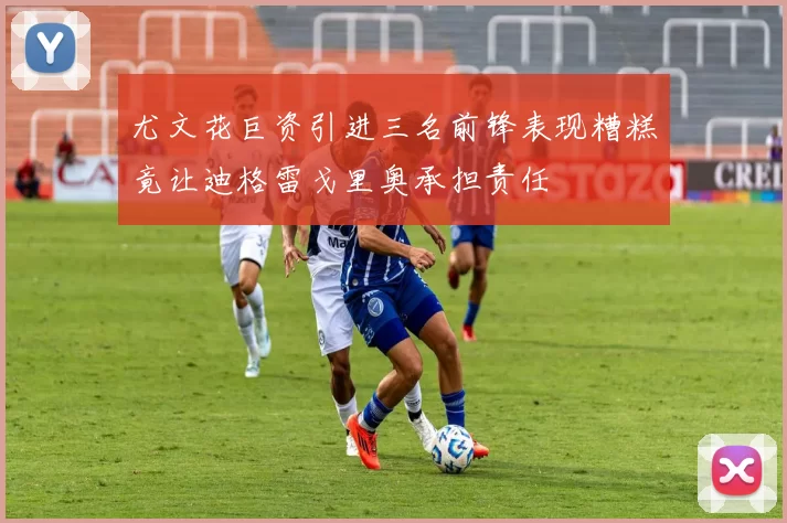尤文花巨资引进三名前锋表现糟糕竟让迪格雷戈里奥承担责任