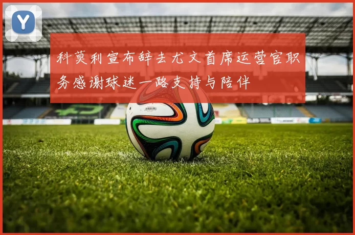 科莫利宣布辞去尤文首席运营官职务感谢球迷一路支持与陪伴